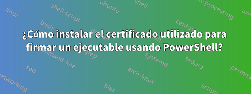 ¿Cómo instalar el certificado utilizado para firmar un ejecutable usando PowerShell?