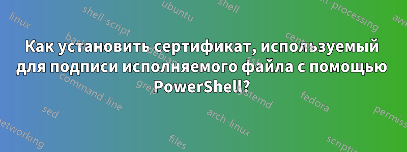 Как установить сертификат, используемый для подписи исполняемого файла с помощью PowerShell?