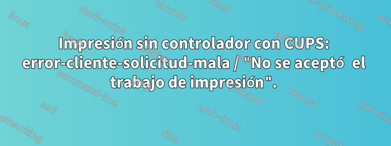 Impresión sin controlador con CUPS: error-cliente-solicitud-mala / "No se aceptó el trabajo de impresión".