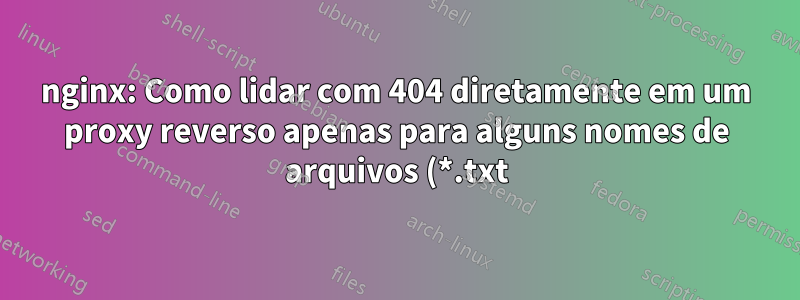nginx: Como lidar com 404 diretamente em um proxy reverso apenas para alguns nomes de arquivos (*.txt)?