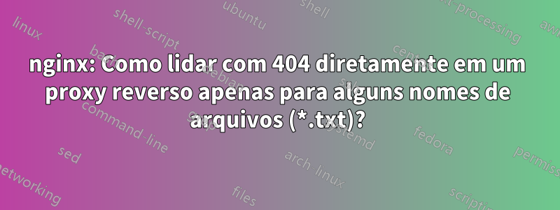 nginx: Como lidar com 404 diretamente em um proxy reverso apenas para alguns nomes de arquivos (*.txt)?