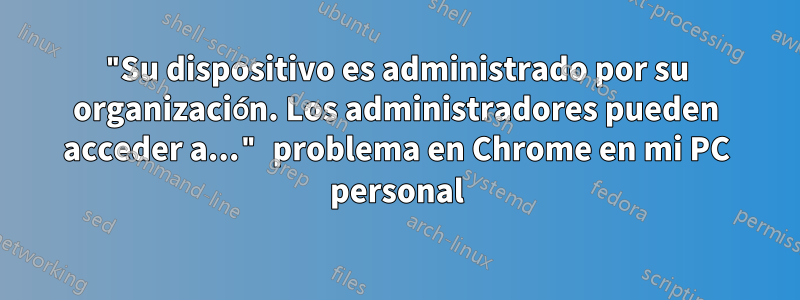"Su dispositivo es administrado por su organización. Los administradores pueden acceder a..." problema en Chrome en mi PC personal