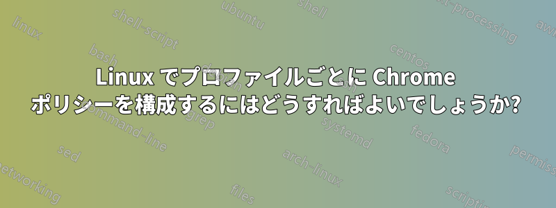 Linux でプロファイルごとに Chrome ポリシーを構成するにはどうすればよいでしょうか?