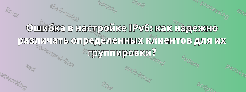 Ошибка в настройке IPv6: как надежно различать определенных клиентов для их группировки?