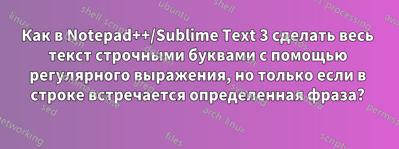 Как в Notepad++/Sublime Text 3 сделать весь текст строчными буквами с помощью регулярного выражения, но только если в строке встречается определенная фраза?
