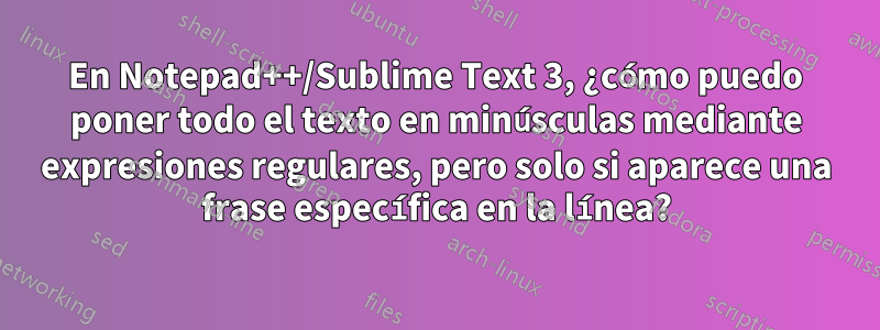 En Notepad++/Sublime Text 3, ¿cómo puedo poner todo el texto en minúsculas mediante expresiones regulares, pero solo si aparece una frase específica en la línea?