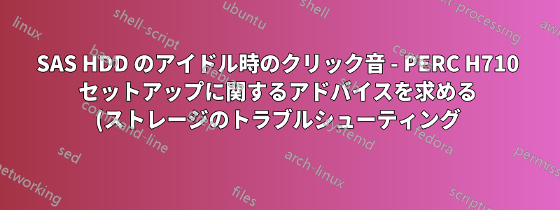 SAS HDD のアイドル時のクリック音 - PERC H710 セットアップに関するアドバイスを求める (ストレージのトラブルシューティング)
