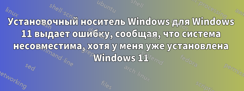 Установочный носитель Windows для Windows 11 выдает ошибку, сообщая, что система несовместима, хотя у меня уже установлена ​​Windows 11