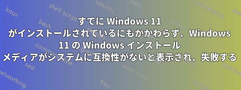 すでに Windows 11 がインストールされているにもかかわらず、Windows 11 の Windows インストール メディアがシステムに互換性がないと表示され、失敗する