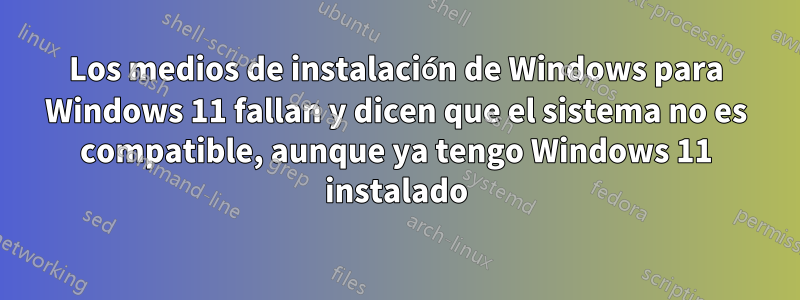 Los medios de instalación de Windows para Windows 11 fallan y dicen que el sistema no es compatible, aunque ya tengo Windows 11 instalado