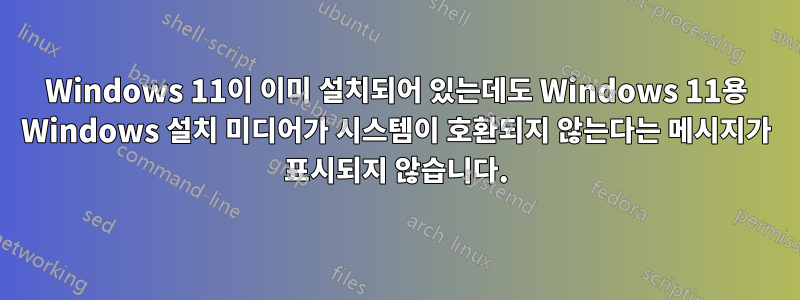 Windows 11이 이미 설치되어 있는데도 Windows 11용 Windows 설치 미디어가 시스템이 호환되지 않는다는 메시지가 표시되지 않습니다.
