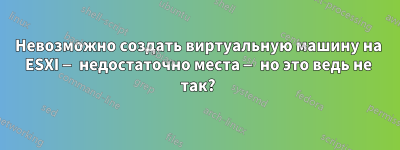 Невозможно создать виртуальную машину на ESXI — недостаточно места — но это ведь не так?