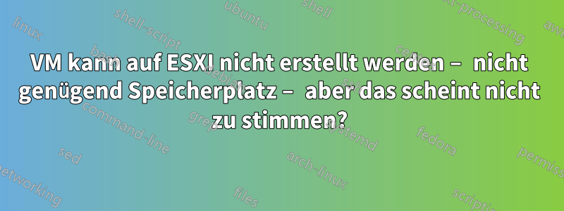VM kann auf ESXI nicht erstellt werden – nicht genügend Speicherplatz – aber das scheint nicht zu stimmen?