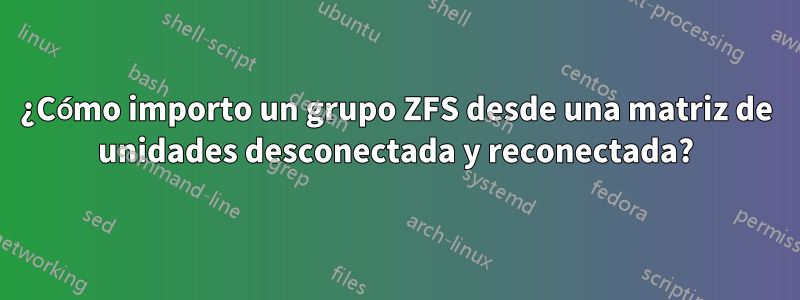 ¿Cómo importo un grupo ZFS desde una matriz de unidades desconectada y reconectada?