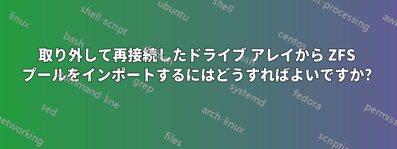 取り外して再接続したドライブ アレイから ZFS プールをインポートするにはどうすればよいですか?