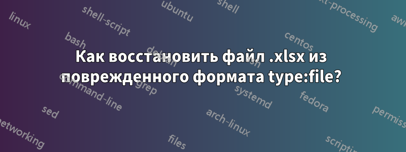 Как восстановить файл .xlsx из поврежденного формата type:file?
