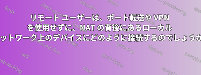 リモート ユーザーは、ポート転送や VPN を使用せずに、NAT の背後にあるローカル ネットワーク上のデバイスにどのように接続するのでしょうか? 