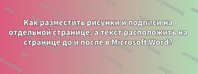 Как разместить рисунки и подписи на отдельной странице, а текст расположить на странице до и после в Microsoft Word?