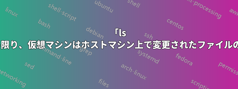 「ls -l」がトリガーされない限り、仮想マシンはホストマシン上で変更されたファイルの変更を認識しません。