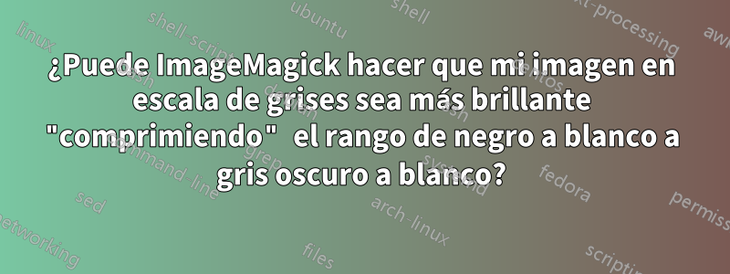 ¿Puede ImageMagick hacer que mi imagen en escala de grises sea más brillante "comprimiendo" el rango de negro a blanco a gris oscuro a blanco?