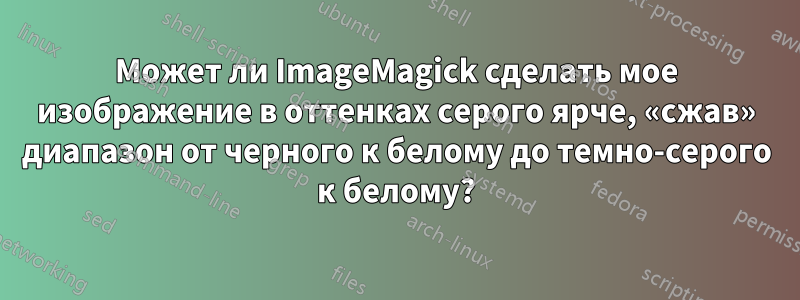 Может ли ImageMagick сделать мое изображение в оттенках серого ярче, «сжав» диапазон от черного к белому до темно-серого к белому?