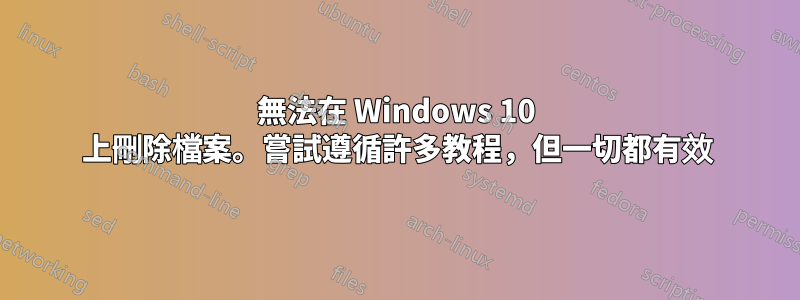 無法在 Windows 10 上刪除檔案。嘗試遵循許多教程，但一切都有效