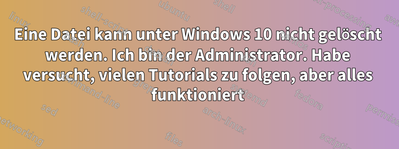 Eine Datei kann unter Windows 10 nicht gelöscht werden. Ich bin der Administrator. Habe versucht, vielen Tutorials zu folgen, aber alles funktioniert