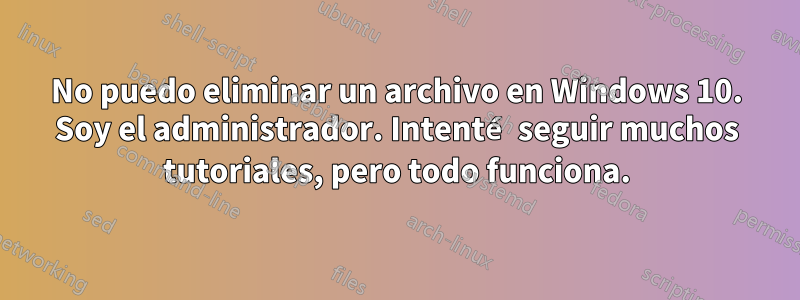 No puedo eliminar un archivo en Windows 10. Soy el administrador. Intenté seguir muchos tutoriales, pero todo funciona.