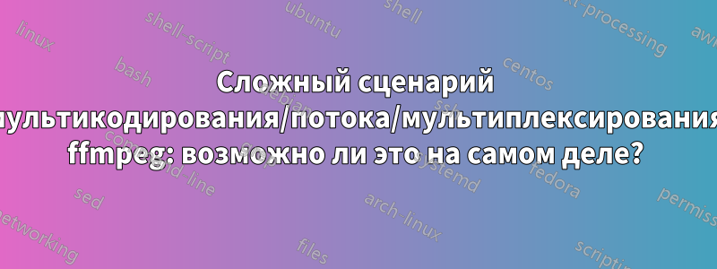 Сложный сценарий мультикодирования/потока/мультиплексирования ffmpeg: возможно ли это на самом деле?