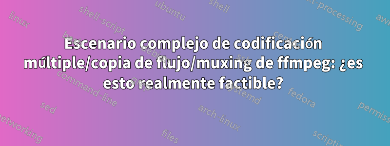 Escenario complejo de codificación múltiple/copia de flujo/muxing de ffmpeg: ¿es esto realmente factible?