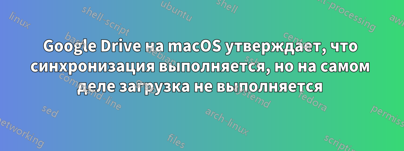 Google Drive на macOS утверждает, что синхронизация выполняется, но на самом деле загрузка не выполняется