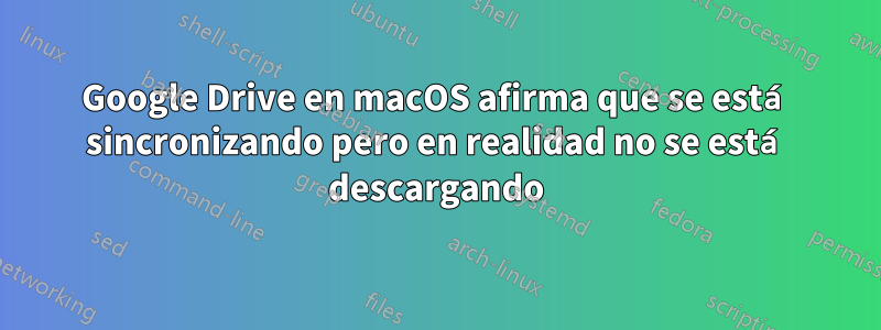 Google Drive en macOS afirma que se está sincronizando pero en realidad no se está descargando