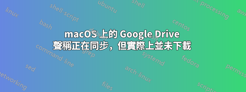 macOS 上的 Google Drive 聲稱正在同步，但實際上並未下載