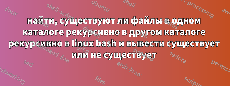 найти, существуют ли файлы в одном каталоге рекурсивно в другом каталоге рекурсивно в linux bash и вывести существует или не существует