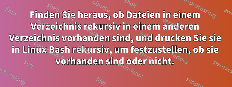 Finden Sie heraus, ob Dateien in einem Verzeichnis rekursiv in einem anderen Verzeichnis vorhanden sind, und drucken Sie sie in Linux Bash rekursiv, um festzustellen, ob sie vorhanden sind oder nicht.