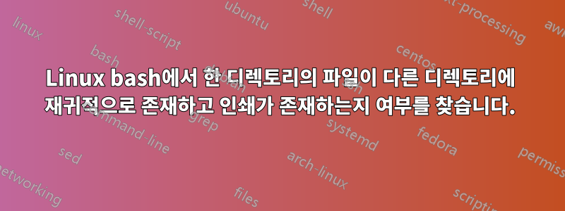 Linux bash에서 한 디렉토리의 파일이 다른 디렉토리에 재귀적으로 존재하고 인쇄가 존재하는지 여부를 찾습니다.