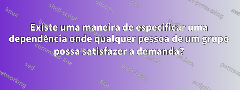 Existe uma maneira de especificar uma dependência onde qualquer pessoa de um grupo possa satisfazer a demanda?