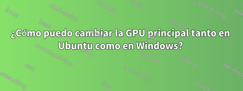 ¿Cómo puedo cambiar la GPU principal tanto en Ubuntu como en Windows?