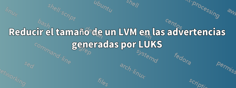 Reducir el tamaño de un LVM en las advertencias generadas por LUKS