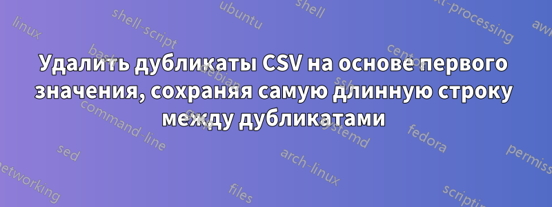 Удалить дубликаты CSV на основе первого значения, сохраняя самую длинную строку между дубликатами