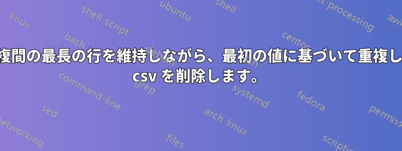 重複間の最長の行を維持しながら、最初の値に基づいて重複した csv を削除します。