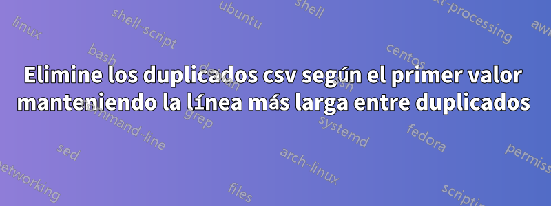 Elimine los duplicados csv según el primer valor manteniendo la línea más larga entre duplicados