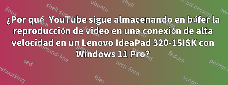 ¿Por qué YouTube sigue almacenando en búfer la reproducción de video en una conexión de alta velocidad en un Lenovo IdeaPad 320-15ISK con Windows 11 Pro?