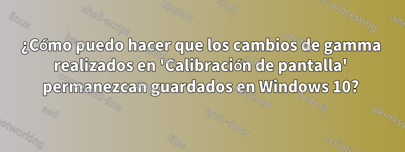 ¿Cómo puedo hacer que los cambios de gamma realizados en 'Calibración de pantalla' permanezcan guardados en Windows 10?