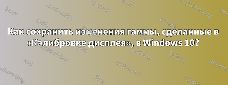 Как сохранить изменения гаммы, сделанные в «Калибровке дисплея», в Windows 10?