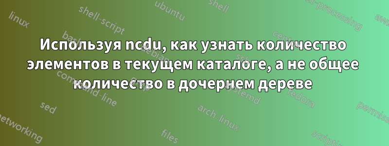 Используя ncdu, как узнать количество элементов в текущем каталоге, а не общее количество в дочернем дереве