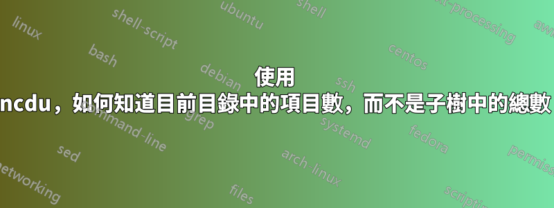 使用 ncdu，如何知道目前目錄中的項目數，而不是子樹中的總數