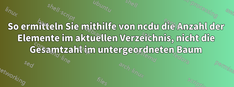 So ermitteln Sie mithilfe von ncdu die Anzahl der Elemente im aktuellen Verzeichnis, nicht die Gesamtzahl im untergeordneten Baum