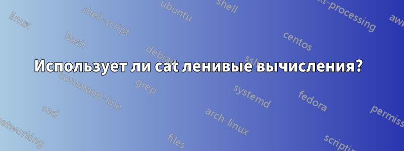 Использует ли cat ленивые вычисления? 