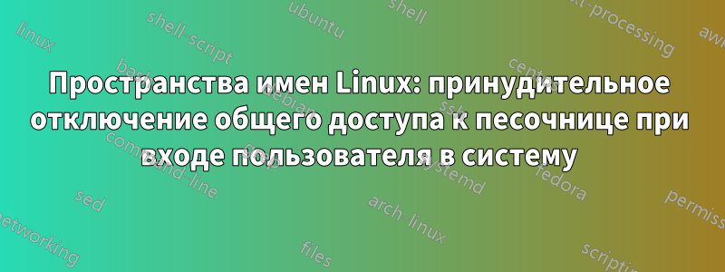 Пространства имен Linux: принудительное отключение общего доступа к песочнице при входе пользователя в систему